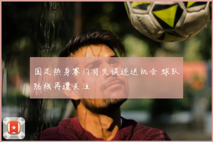 国足热身赛门将失误连送机会 球队防线再遭关注