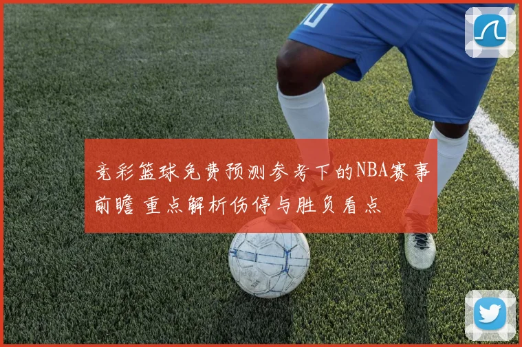 竞彩篮球免费预测参考下的NBA赛事前瞻 重点解析伤停与胜负看点