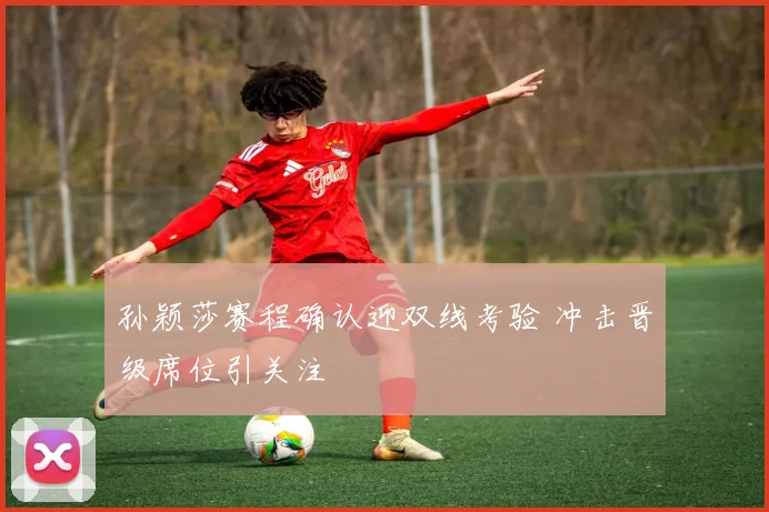 孙颖莎赛程确认迎双线考验 冲击晋级席位引关注