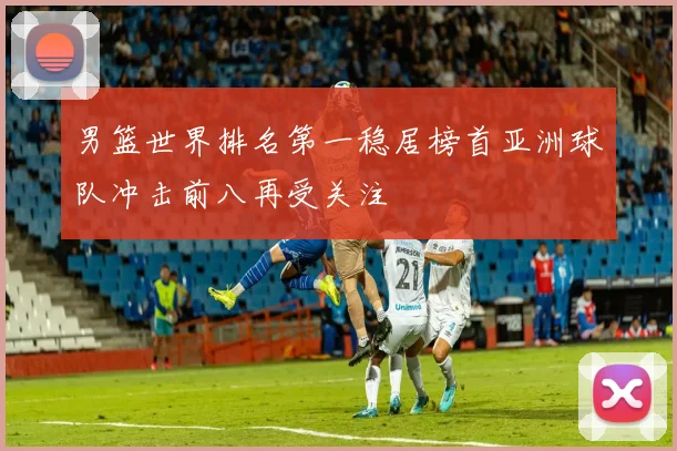 男篮世界排名第一稳居榜首亚洲球队冲击前八再受关注