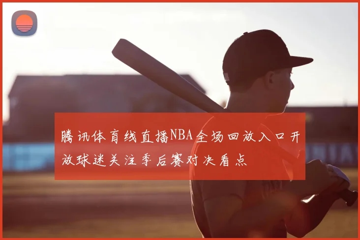 腾讯体育线直播NBA全场回放入口开放球迷关注季后赛对决看点