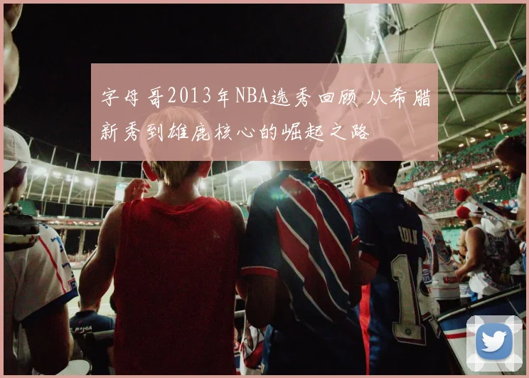 字母哥2013年NBA选秀回顾 从希腊新秀到雄鹿核心的崛起之路