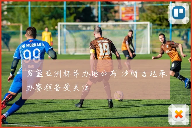 男篮亚洲杯举办地公布 沙特吉达承办赛程备受关注