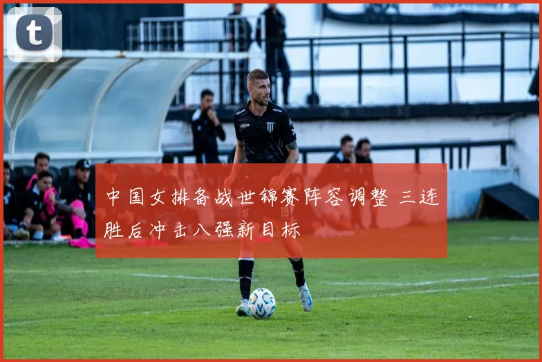 中国女排备战世锦赛阵容调整 三连胜后冲击八强新目标