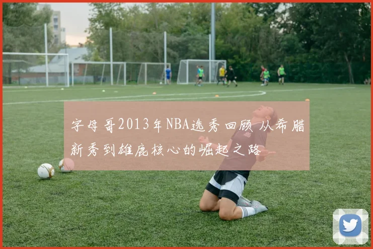 字母哥2013年NBA选秀回顾 从希腊新秀到雄鹿核心的崛起之路