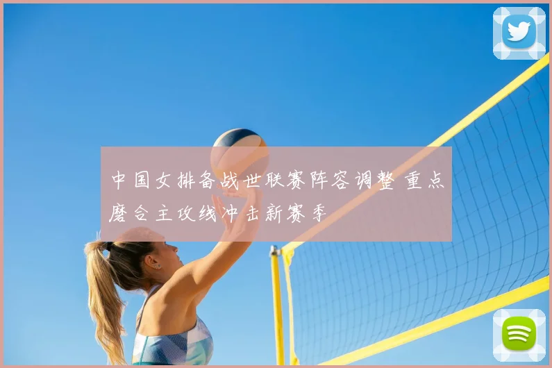 中国女排备战世联赛阵容调整 重点磨合主攻线冲击新赛季