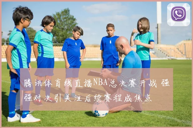 腾讯体育线直播NBA总决赛开战 强强对决引关注后续赛程成焦点