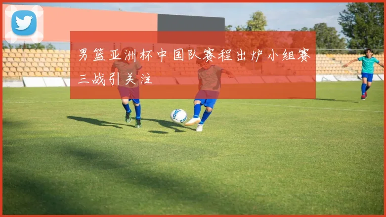 男篮亚洲杯中国队赛程出炉小组赛三战引关注