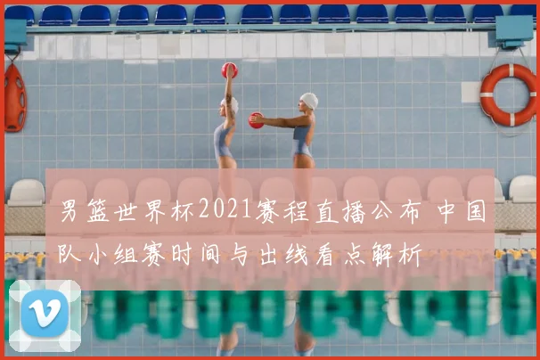 男篮世界杯2021赛程直播公布 中国队小组赛时间与出线看点解析
