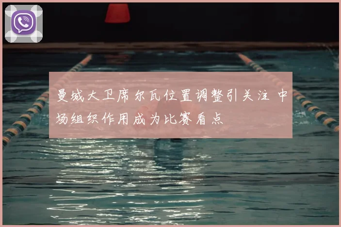 曼城大卫席尔瓦位置调整引关注 中场组织作用成为比赛看点