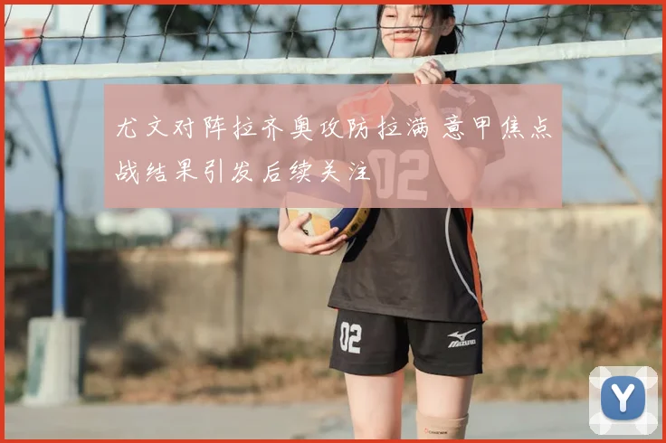 尤文对阵拉齐奥攻防拉满 意甲焦点战结果引发后续关注