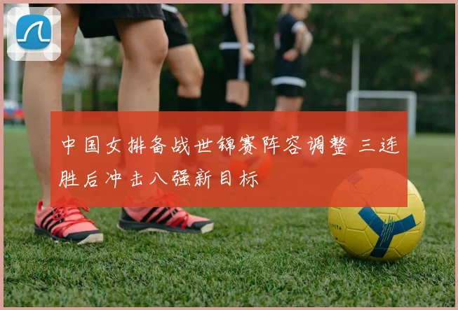 中国女排备战世锦赛阵容调整 三连胜后冲击八强新目标