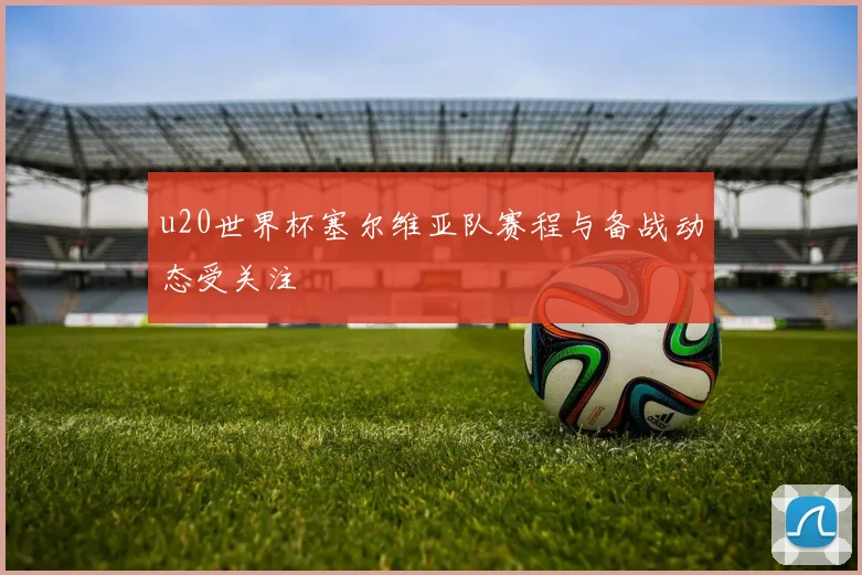 u20世界杯塞尔维亚队赛程与备战动态受关注