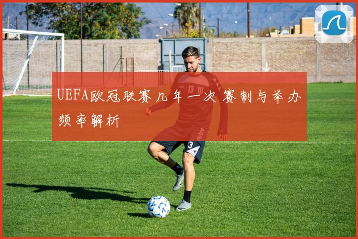 UEFA欧冠联赛几年一次 赛制与举办频率解析